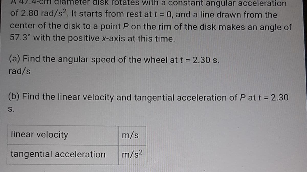disk rotates with a constant angular acceleration
of 2.80 rad/s2. It starts from rest at t = 0, and a line drawn from the
center of the disk to a point P on the rim of the disk makes an angle of
57.3° with the positive x-axis at this time.
(a) Find the angular speed of the wheel at t = 2.30 s.
rad/s
(b) Find the linear velocity and tangential acceleration of P at t = 2.30
S.
linear velocity
m/s
tangential acceleration
m/s?
