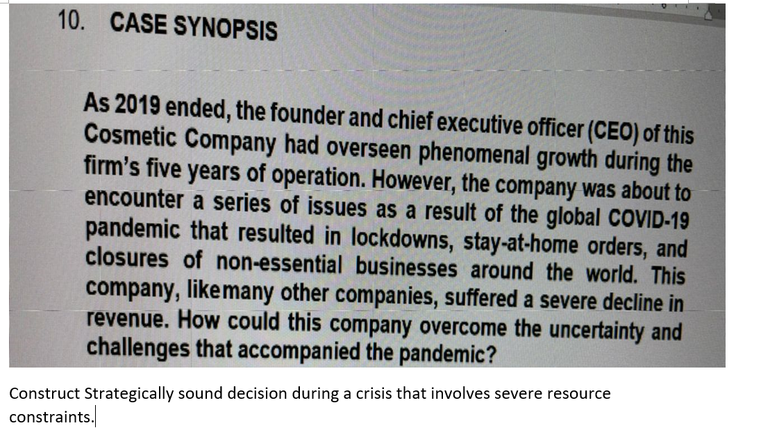 10. CASE SYNOPSIS
As 2019 ended, the founder and chief executive officer (CEO) of this
Cosmetic Company had overseen phenomenal growth during the
firm's five years of operation. However, the company was about to
encounter a series of issues as a result of the global COVID-19
pandemic that resulted in lockdowns, stay-at-home orders, and
closures of non-essential businesses around the world. This
company, likemany other companies, suffered a severe decline in
revenue. How could this company overcome the uncertainty and
challenges that accompanied the pandemic?
Construct Strategically sound decision during a crisis that involves severe resource
constraints.
