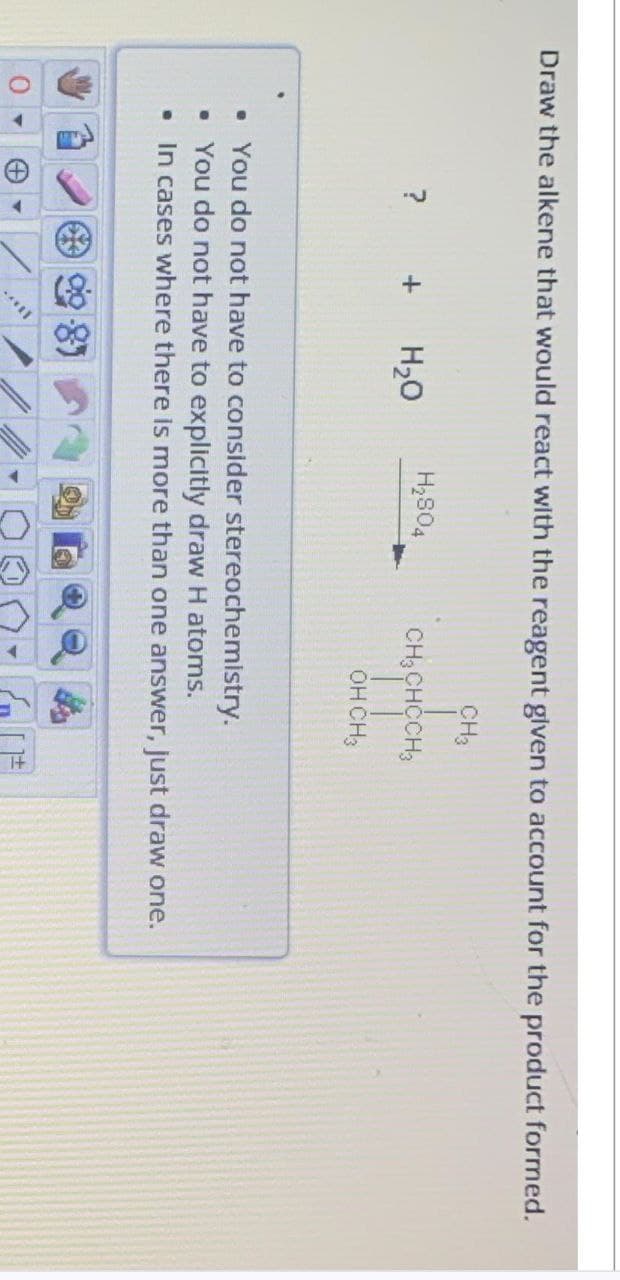 Draw the alkene that would react with the reagent given to account for the product formed.
? +
+
H₂O
****
H₂S04
• You do not have to consider
stereochemistry.
• You do not have to explicitly draw H atoms.
• In cases where there is more than one answer, just draw one.
CH3
CH3 CHCCH3
| |
OH CH3
+1