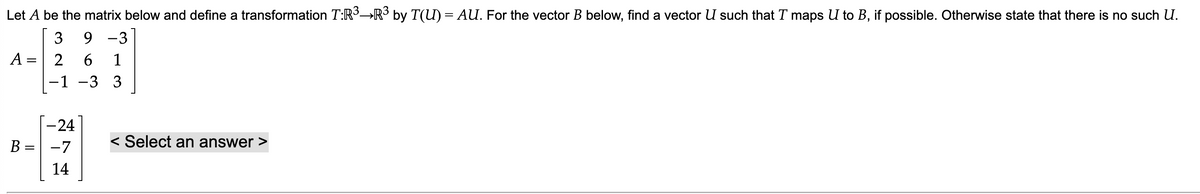 Let A be the matrix below and define a transformation T:R³→R³ by T(U) = AU. For the vector B below, find a vector U such that T maps U to B, if possible. Otherwise state that there is no such U.
3
9-3
2
A
=
B= =
||
-24
-7
14
6 1
-3 3
-
< Select an answer >