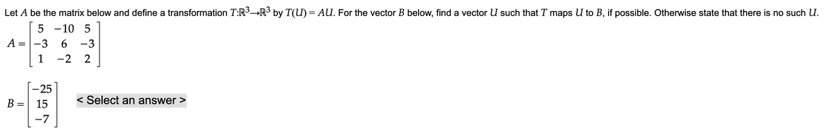 Let A be the matrix below and define a transformation T:R³→R³ by T(U) = AU. For the vector B below, find a vector U such that T maps U to B, if possible. Otherwise state that there is no such U.
5 -10 5
-3 6 -3
1
-2 2
A =
=
B =
-25
15
-7
< Select an answer >