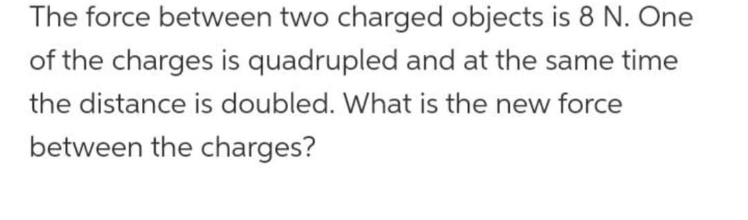 The force between two charged objects is 8 N. One
of the charges is quadrupled and at the same time
the distance is doubled. What is the new force
between the charges?