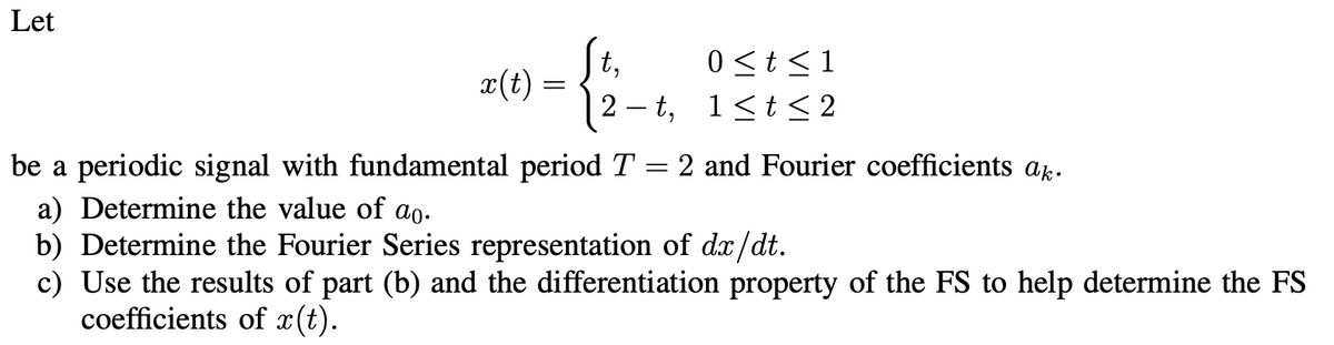 Let
x(t)
=
t,
2-t,
0 ≤ t ≤ 1
1≤t≤ 2
be a periodic signal with fundamental period T = 2 and Fourier coefficients ak.
a) Determine the value of ao.
b) Determine the Fourier Series representation of dx/dt.
c) Use the results of part (b) and the differentiation property of the FS to help determine the FS
coefficients of x(t).
