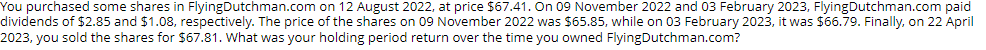 You purchased some shares in Flying Dutchman.com on 12 August 2022, at price $67.41. On 09 November 2022 and 03 February 2023, Flying Dutchman.com paid
dividends of $2.85 and $1.08, respectively. The price of the shares on 09 November 2022 was $65.85, while on 03 February 2023, it was $66.79. Finally, on 22 April
2023, you sold the shares for $67.81. What was your holding period return over the time you owned Flying Dutchman.com?