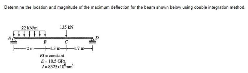 Determine the location and magnitude of the maximum deflection for the beam shown below using double integration method.
22 kN/m
135 kN
D
B
- 2 m 1.3 m-4.7 m-
El = constant
E = 10.5 GPa
1= 8325x10°mm
