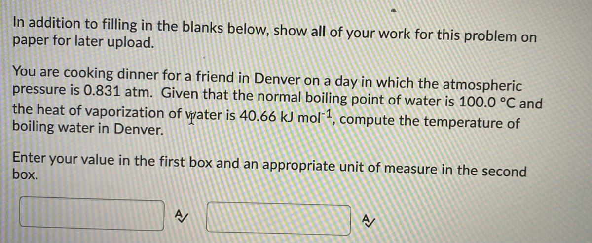In addition to filling in the blanks below, show all of your work for this problem on
paper for later upload.
You are cooking dinner for a friend in Denver on a day in which the atmospheric
pressure is 0.831 atm. Given that the normal boiling point of water is 100.0 °C and
the heat of vaporization of water is 40.66 kJ mol1, compute the temperature of
boiling water in Denver.
Enter your value in the first box and an appropriate unit of measure in the second
box.
A
