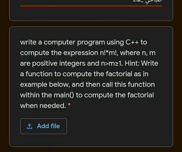 write a computer program using C++ to
compute the expression n!*m!, where n, m
are positive integers and n>m21. Hint: Write
a function to compute the factorial as in
example below, and then call this function
within the main() to compute the factorial
when needed. *
1 Add file
