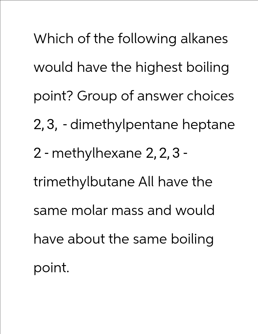 Which of the following alkanes
would have the highest boiling
point? Group of answer choices
2,3, -dimethylpentane heptane
2-methylhexane 2, 2, 3 -
trimethylbutane All have the
same molar mass and would
have about the same boiling
point.