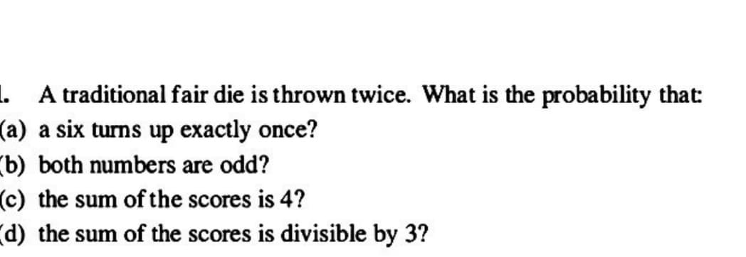 1. A traditional fair die is thrown twice. What is the probability that:
(a) a six turns up exactly once?
(b) both numbers are odd?
(c) the sum of the scores is 4?
(d) the sum of the scores is divisible by 3?