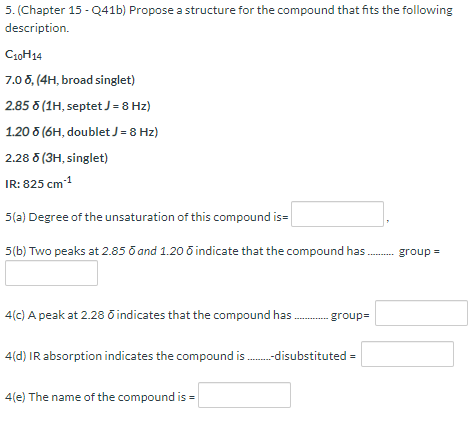 5. (Chapter 15 - Q41b) Propose a structure for the compound that fits the following
description.
C30H14
7.0 8, (4H, broad singlet)
2.85 (1H, septet J = 8 Hz)
1.20 5 (6H, doublet J=8 Hz)
2.28 6 (3H, singlet)
IR: 825 cm
1
5(a) Degree of the unsaturation of this compound is=
5(b) Two peaks at 2.85 o and 1.20 õ indicate that the compound has. group =
4(c) A peak at 2.28 õ indicates that the compound has. group=
4(d) IR absorption indicates the compound is .-disubstituted =
4(e) The name of the compound is =
