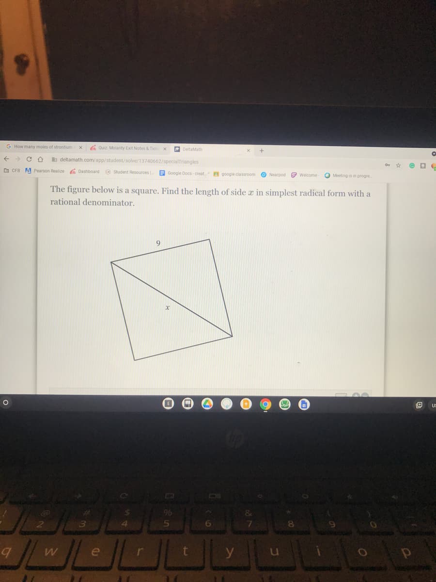 G How many moles of strontium
6 Quiz Molarity Exit Notes & Tick
DeltaMath
->
b deltamath.com/app/student/solve/13740662/specialTriangles
O CFB A Pearson Realize 6 Dashboard Student Resources
E Google Docs-creat.
A google classroom O Nearpod e welcome-
O Meeting is in progre
The figure below is a square. Find the length of side x in simplest radical form with a
rational denominator.
9
US
Co
96
&
4.
e
y
