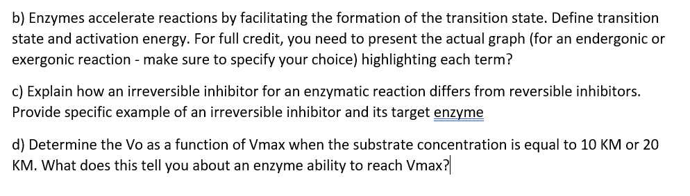 b) Enzymes accelerate reactions by facilitating the formation of the transition state. Define transition
state and activation energy. For full credit, you need to present the actual graph (for an endergonic or
exergonic reaction - make sure to specify your choice) highlighting each term?
c) Explain how an irreversible inhibitor for an enzymatic reaction differs from reversible inhibitors.
Provide specific example of an irreversible inhibitor and its target enzyme
d) Determine the Vo as a function of Vmax when the substrate concentration is equal to 10 KM or 20
KM. What does this tell you about an enzyme ability to reach Vmax?
