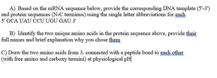 A) Based on the mRNA sequence below, provide the corresponding DNA template (5'-3')
and protein sequences (N-C terminus) using the single letter abbreviations for each
5' GCA UAU CCU UGU GAU 3'
B) Identify the two unique amino acids in the protein sequence above, provide their
full names and brief explanation why you chose them
C) Draw the two amino acids from 3. connected with a peptide bond to each other
(with free amino and carboxy termini) at physiological pH|
