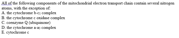 All of the following components of the mitochondrial electron transport chain contain several nitrogen
atoms, with the exception of:
A. the cytochrome b-cı complex
B. the cytochrome c oxidase complex
C. coenzyme Q (ubiquinone)
D. the cytochrome a-a3 complex
E. cytochrome c
