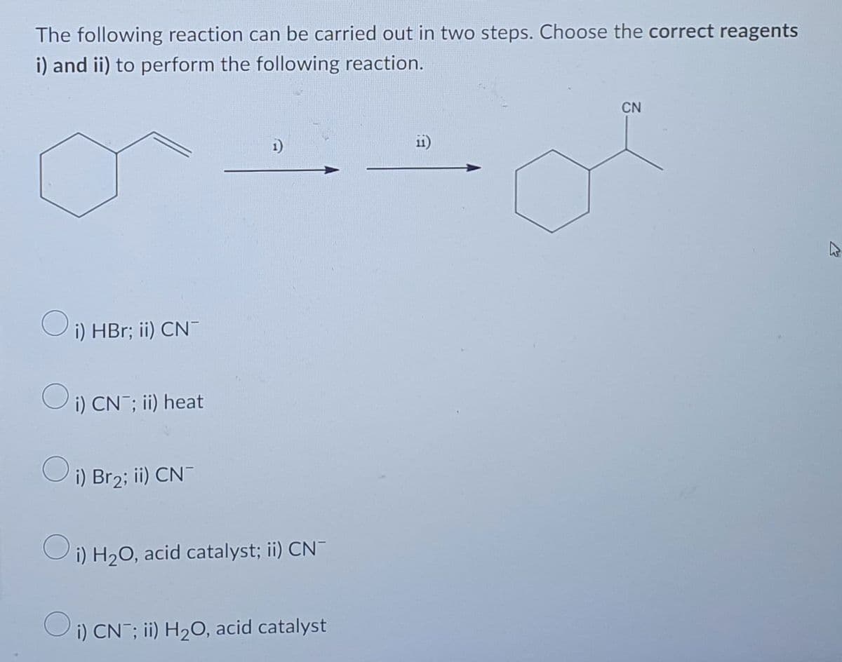The following reaction can be carried out in two steps. Choose the correct reagents
i) and ii) to perform the following reaction.
CN
1)
Oi) HBr; ii) CN-
O i) CN¯; ii) heat
O i) Br₂; ii) CN¯
i) H₂O, acid catalyst; ii) CN-
Oi) CN ; ii) H₂O, acid catalyst