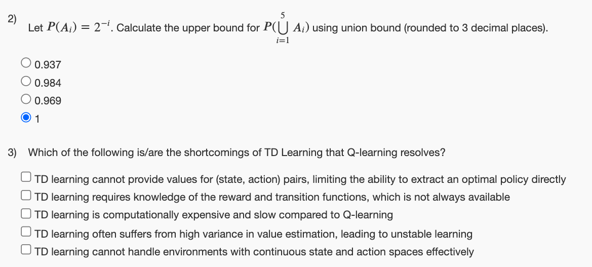 2)
5
Let P(A) = 2. Calculate the upper bound for P(U A;) using union bound (rounded to 3 decimal places).
O 0.937
0.984
○ 0.969
1
i=1
3) Which of the following is/are the shortcomings of TD Learning that Q-learning resolves?
UTD learning cannot provide values for (state, action) pairs, limiting the ability to extract an optimal policy directly
☐ TD learning requires knowledge of the reward and transition functions, which is not always available
☐ TD learning is computationally expensive and slow compared to Q-learning
TD learning often suffers from high variance in value estimation, leading to unstable learning
TD learning cannot handle environments with continuous state and action spaces effectively