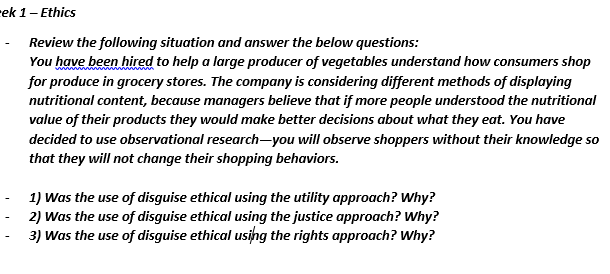 rek 1- Ethics
Review the following situation and answer the below questions:
You have been hired to help a large producer of vegetables understand how consumers shop
for produce in grocery stores. The company is considering different methods of displaying
nutritional content, because managers believe that if more people understood the nutritional
value of their products they would make better decisions about what they eat. You have
decided to use observational research-you will observe shoppers without their knowledge so
that they will not change their shopping behaviors.
1) Was the use of disguise ethical using the utility approach? Why?
2) Was the use of disguise ethical using the justice approach? Why?
3) Was the use of disguise ethical usihg the rights approach? Why?
