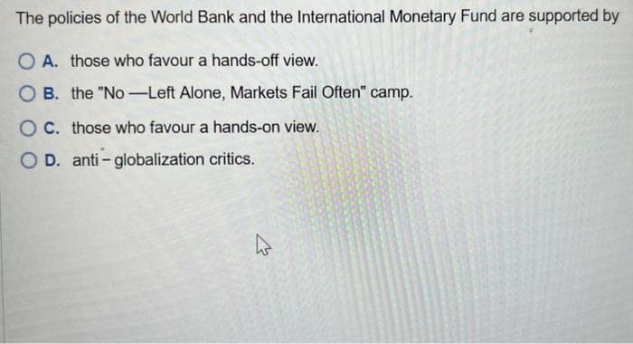 The policies of the World Bank and the International Monetary Fund are supported by
O A. those who favour a hands-off view.
OB. the "No-Left Alone, Markets Fail Often" camp.
OC. those who favour a hands-on view.
O D. anti-globalization critics.
4