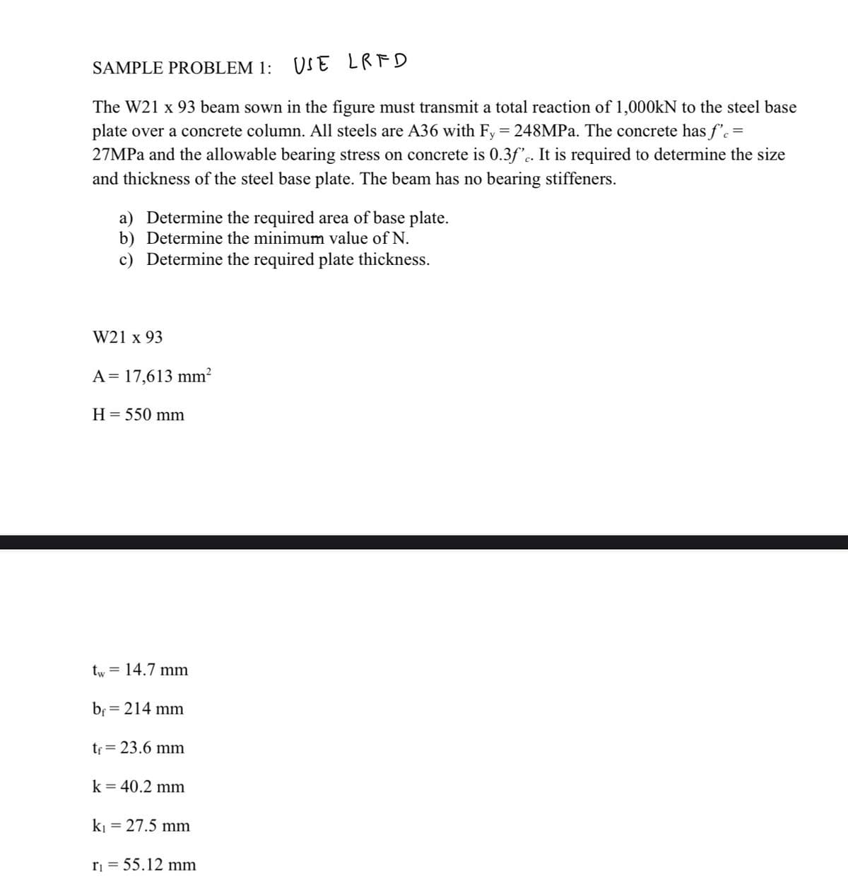 SAMPLE PROBLEM 1: USE LRFD
The W21 x 93 beam sown in the figure must transmit a total reaction of 1,000kN to the steel base
plate over a concrete column. All steels are A36 with Fy = 248MPa. The concrete has f'c =
27MPa and the allowable bearing stress on concrete is 0.3ƒ'c. It is required to determine the size
and thickness of the steel base plate. The beam has no bearing stiffeners.
a) Determine the required area of base plate.
b) Determine the minimum value of N.
c) Determine the required plate thickness.
W21 x 93
A = 17,613 mm²
H = 550 mm
tw = 14.7 mm
bf: = 214 mm
tf = 23.6 mm
k = 40.2 mm
k₁ = 27.5 mm
r₁ = 55.12 mm