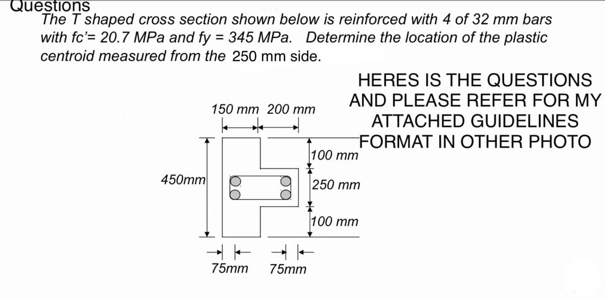 Questions
The T shaped cross section shown below is reinforced with 4 of 32 mm bars
with fc'= 20.7 MPa and fy = 345 MPa. Determine the location of the plastic
centroid measured from the 250 mm side.
450mm
150 mm 200 mm
4 *
14
75mm
75mm
100
HERES IS THE QUESTIONS
AND PLEASE REFER FOR MY
ATTACHED GUIDELINES
FORMAT IN OTHER PHOTO
mm
250 mm
100 mm
