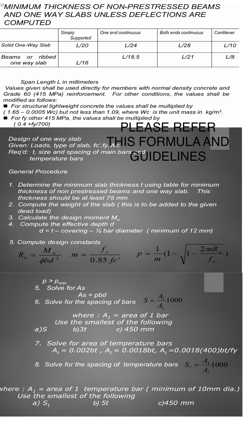 MINIMUM THICKNESS OF NON-PRESTRESSED BEAMS
AND ONE WAY SLABS UNLESS DEFLECTIONS ARE
COMPUTED
Solid One-Way Slab
Beams or ribbed
one way slab
Simply
General Procedure
Supported
L/20
Ru
L/16
=
5.
One end continuous
■ For structural lightweight concrete the values shall be multiplied by
(1.65 -0.0005 Wc) but not less than 1.09, where Wc is the unit mass in kg/m³.
■ For fy other 415 MPa, the values shall be multiplied by
(0.4 +fy/700)
PLEASE REFER
5. Compute design constants
Span Length L in millimeters
Values given shall be used directly for members with normal density concrete and
Grade 60 (415 MPa) reinforcement. For other conditions, the values shall be
modified as follows:
Mu
obd 2
L/24
L/18.5
Design of one way slab
Given: Loads, type of slab, fc,fy, WHIS FORMULA AND
Req'd: t, size and spacing of main bars GUIDELINES
temperature bars
1. Determine the minimum slab thickness t using table for minimum
thickness of non prestressed beams and one way slab. This
thickness should be at least 75 mm
2. Compute the weight of the slab (this is to be added to the given
dead load)
3. Calculate the design moment Mu
4. Compute the effective depth d
m =
d = t - covering - ½ bar diameter (minimum of 12 mm)
p>Pmin
Solve for As
0.85 fc'
Both ends continuous
L/28
p=₁
L/21
1
As = pbd
6. Solve for the spacing of bars
m
S =
Cantilever
A1000
A
where : A₁ = area of 1 bar
Use the smallest of the following
b)3t
c) 450 mm
L/10
L/8
2mR.
fy
a)S
7. Solve for area of temperature bars
A₁ = 0.002bt, A₁ = 0.0018bt, A₁ = 0.0018(400)bt/fy
8. Solve for the spacing of temperature bars S₁ = ¹¹1000
A₁
where : A₁ = area of 1 temperature bar (minimum of 10mm dia.)
Use the smallest of the following
a) St
b) 5t
c)450 mm