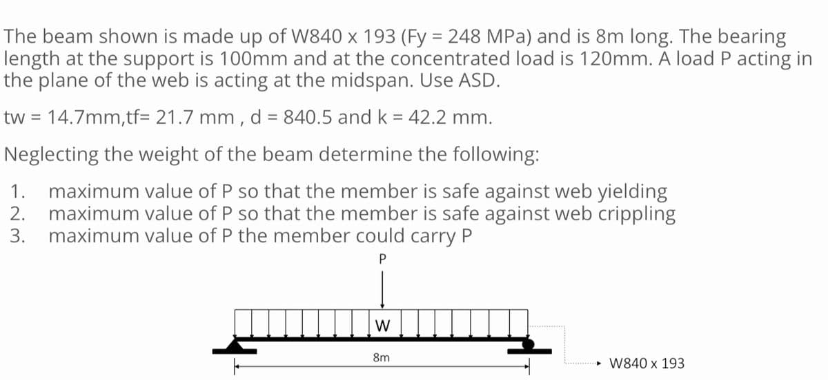 The beam shown is made up of W840 x 193 (Fy = 248 MPa) and is 8m long. The bearing
length at the support is 100mm and at the concentrated load is 120mm. A load P acting in
the plane of the web is acting at the midspan. Use ASD.
tw = 14.7mm,tf= 21.7 mm, d = 840.5 and k = 42.2 mm.
Neglecting the weight of the beam determine the following:
2.
1. maximum value of P so that the member is safe against web yielding
maximum value of P so that the member is safe against web crippling
maximum value of P the member could carry P
3.
P
W
8m
►W840 x 193