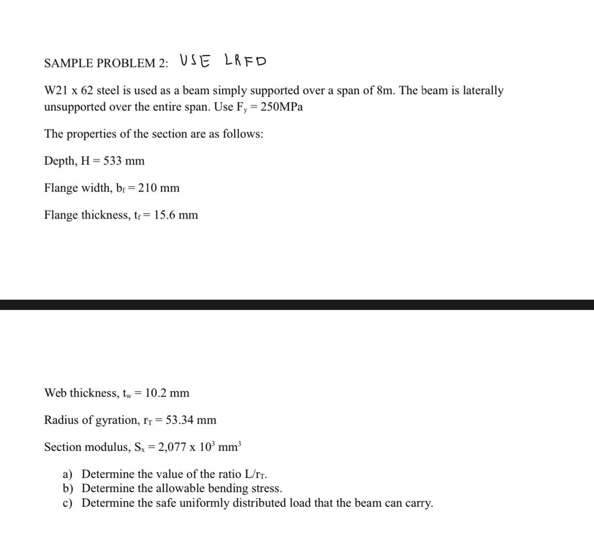 SAMPLE PROBLEM 2: USE
LRFD
W21 x 62 steel is used as a beam simply supported over a span of 8m. The beam is laterally
unsupported over the entire span. Use Fy = 250MPa
The properties of the section are as follows:
Depth, H = 533 mm
Flange width, bf = 210 mm
Flange thickness, t₁ = 15.6 mm
Web thickness, tw
= 10.2 mm
Radius of gyration, T = 53.34 mm
Section modulus, Sx = 2,077 x 10³ mm³
a) Determine the value of the ratio L/TT.
b) Determine the allowable bending stress.
Determine the safe uniformly distributed load that the beam can carry.