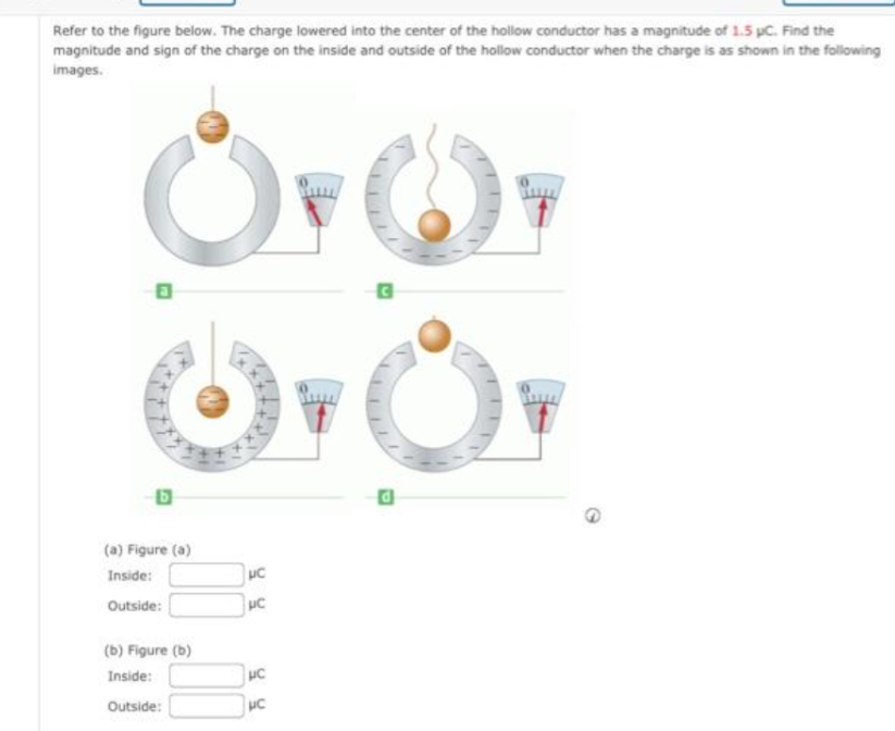 Refer to the figure below. The charge lowered into the center of the hollow conductor has a magnitude of 1.5 pc. Find the
magnitude and sign of the charge on the inside and outside of the hollow conductor when the charge is as shown in the following
images.
Or Or
Or
B
(a) Figure (a)
Inside:
Outside:
(b) Figure (b)
Inside:
Outside:
UC
με
UC
PC
G