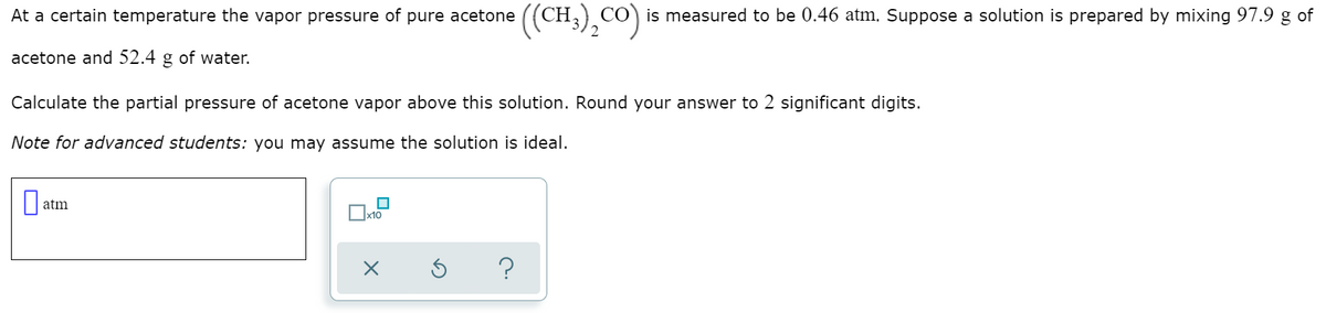 ((CH),Co)
is measured to be 0.46 atm. Suppose a solution is prepared by mixing 97.9 g of
At a certain temperature the vapor pressure of pure acetone
2
acetone and 52.4 g of water.
Calculate the partial pressure of acetone vapor above this solution. Round your answer to 2 significant digits.
Note for advanced students: you may assume the solution is ideal.
atm
