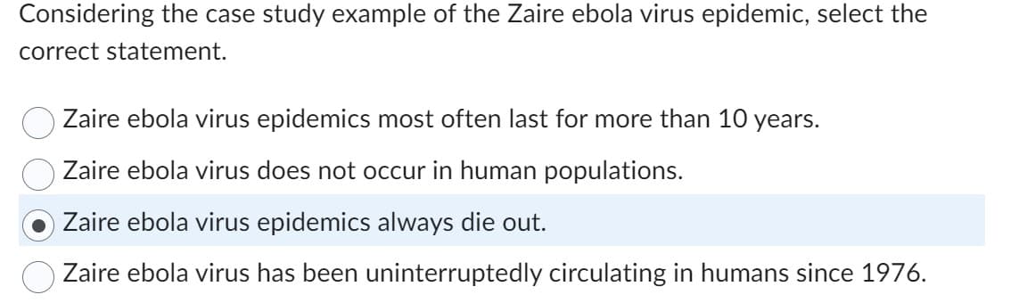 Considering the case study example of the Zaire ebola virus epidemic, select the
correct statement.
Zaire ebola virus epidemics most often last for more than 10 years.
Zaire ebola virus does not occur in human populations.
Zaire ebola virus epidemics always die out.
O Zaire ebola virus has been uninterruptedly circulating in humans since 1976.