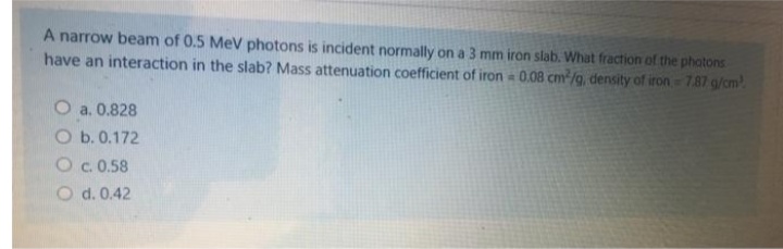 A narrow beam of 0.5 MeV photons is incident normally on a 3 mm iron slab. What fraction of the phatons
have an interaction in the slab? Mass attenuation coefficient of iron 0.08 cm/g, density of iron =7.87 g/cm
O a. 0.828
O b. 0.172
Oc. 0.58
O d. 0.42

