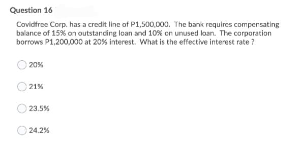 Question 16
Covidfree Corp. has a credit line of P1,500,000. The bank requires compensating
balance of 15% on outstanding loan and 10% on unused loan. The corporation
borrows P1,200,000 at 20% interest. What is the effective interest rate ?
20%
21%
23.5%
24.2%
