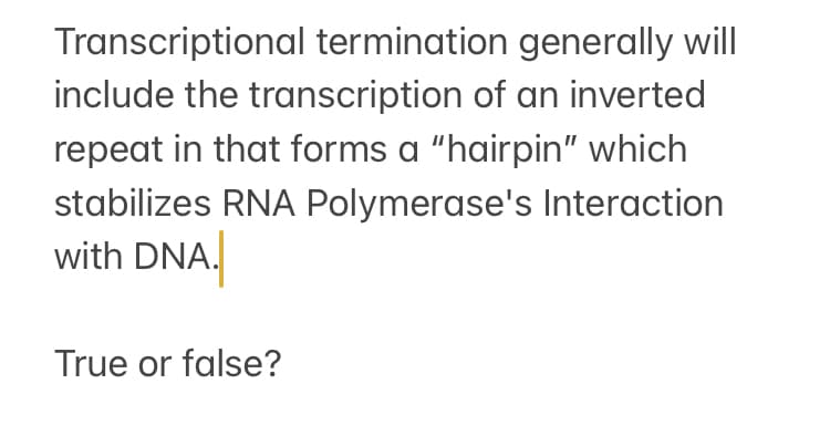 Transcriptional termination generally will
include the transcription of an inverted
repeat in that forms a "hairpin" which
stabilizes RNA Polymerase's Interaction
with DNA.
True or false?
