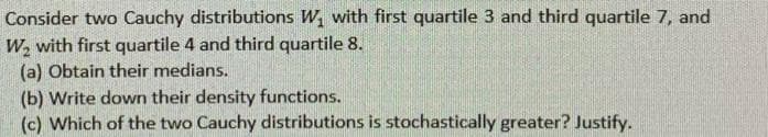 Consider two Cauchy distributions W, with first quartile 3 and third quartile 7, and
W, with first quartile 4 and third quartile 8.
(a) Obtain their medians.
(b) Write down their density functions.
(c) Which of the two Cauchy distributions is stochastically greater? Justify.
