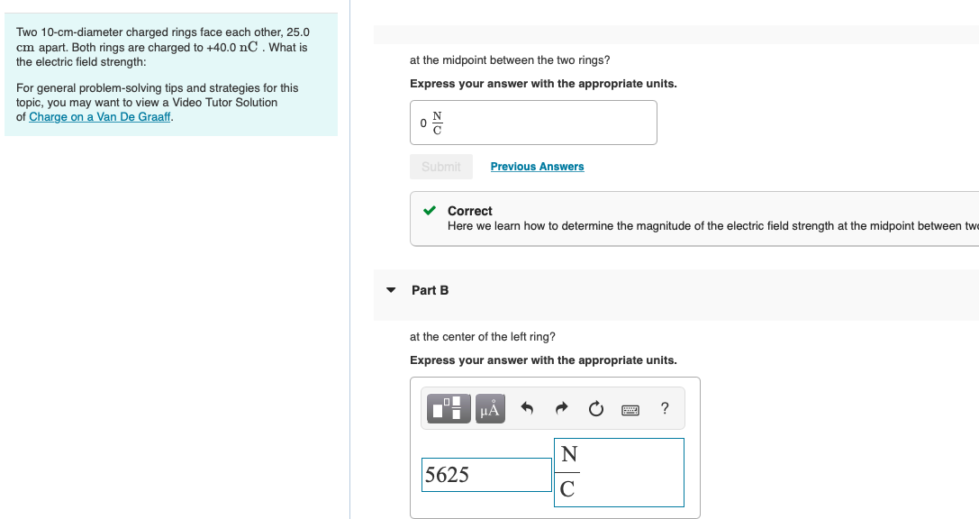 Two 10-cm-diameter charged rings face each other, 25.0
cm apart. Both rings are charged to +40.0 nC. What is
the electric field strength:
at the midpoint between the two rings?
Express your answer with the appropriate units.
For general problem-solving tips and strategies for this
topic, you may want to viewa Video Tutor Solution
of Charge on a Van De Graaff.
Submit
Previous Answers
Correct
Here we learn how to determine the magnitude of the electric field strength at the midpoint between twe
Part B
at the center of the left ring?
Express your answer with the appropriate units.
HA
5625
C
