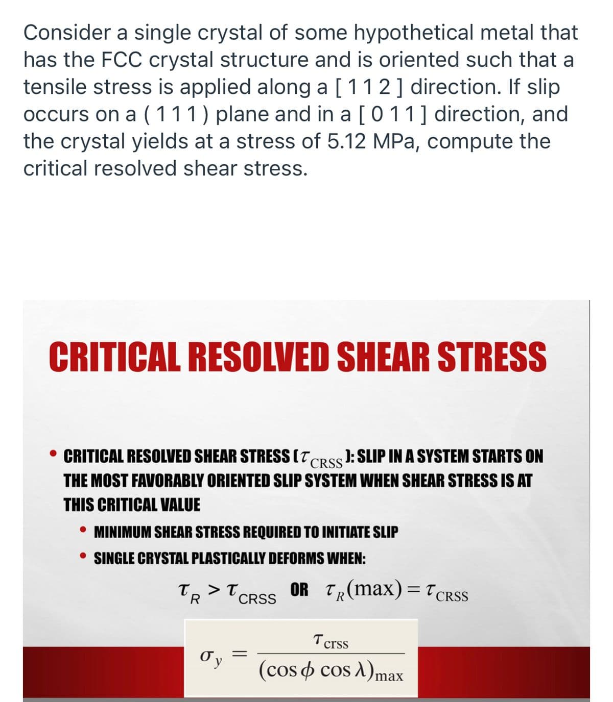 Consider a single crystal of some hypothetical metal that
has the FCC crystal structure and is oriented such that a
tensile stress is applied along a [11 2] direction. If slip
occurs on a ( 111) plane and in a [0 11] direction, and
the crystal yields at a stress of 5.12 MPa, compute the
critical resolved shear stress.
CRITICAL RESOLVED SHEAR STRESS
• CRITICAL RESOLVED SHEAR STRESS (T,
THE MOST FAVORABLY ORIENTED SLIP SYSTEM WHEN SHEAR STRESS IS AT
J: SLIP IN A SYSTEM STARTS ON
CRSS
THIS CRITICAL VALUE
• MINIMUM SHEAR STRESS REQUIRED TO INITIATE SLIP
• SINGLE CRYSTAL PLASTICALLY DEFORMS WHEN:
T, > T,
CRSS
OR TR(max) =T CRSS
'R
Tcrss
(cos o cos A)max
