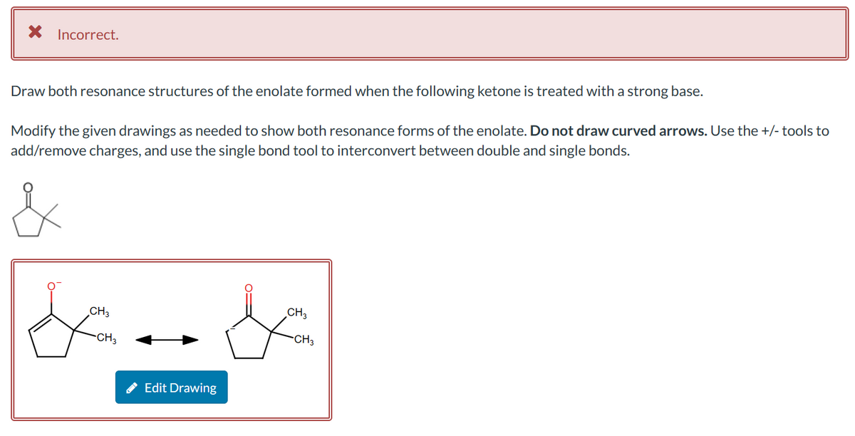 × Incorrect.
Draw both resonance structures of the enolate formed when the following ketone is treated with a strong base.
Modify the given drawings as needed to show both resonance forms of the enolate. Do not draw curved arrows. Use the +/- tools to
add/remove charges, and use the single bond tool to interconvert between double and single bonds.
CH3
&
CH3
Edit Drawing
CH₂
CH₂