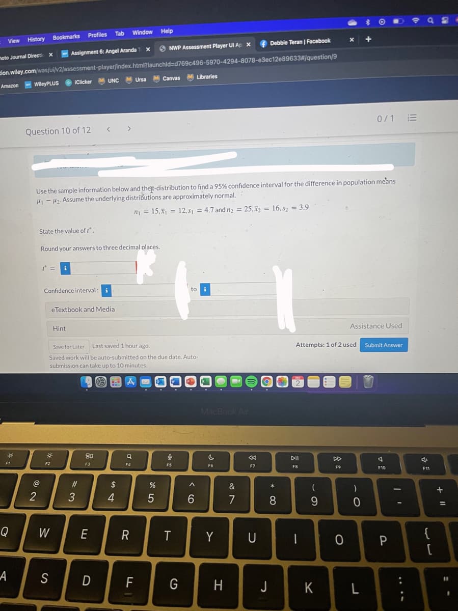 Tab
Window
Help
Profiles
History Bookmarks
+
View
Debbie Teran | Facebook
O NWP Assessment Player UI Ap X
-Assignment 6: Angel Aranda
tion.wiley.com/was/ui/v2/assessment-player/index.html?launchld=Dd769c496-5970-4294-8078-e3ec12e89633#/question/9
MCanvas
hoto Journal Directi
M Libraries
UNC
MUrsa
Amazon WileyPLUS O iClicker
0/1 E
Question 10 of 12
Use the sample information below and thert-distribution to finda 95% confidence interval for the difference in population means
H - H2. Assume the underlying distributions are approximately normal.
n = 15,x1 = 12, s1 = 4.7 and n2 = 25,32 = 16, s2 = 3.9
State the value of t".
Round your answers to three decimal places.
Confidence interval
to
i
eTextbook and Media
Hint
Assistance Used
Save for Later
Last saved 1 hour ago.
Attempts: 1 of 2 used
Submit Answer
Saved work will be auto-submitted on the due date. Auto-
submission can take up to 10 minutes.
MacBook Air
80
DII
DD
F1
F2
F3
F4
F5
F6
F7
F8
F9
F10
F11
@
23
2$
)
+
5
6.
7
8.
Q
W
E
R
Y
U
P
F
G
J
K
L
+ ||
.. ..
この
エ
