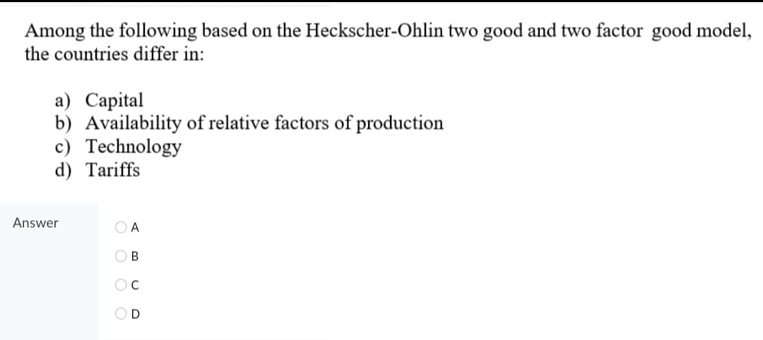 Among the following based on the Heckscher-Ohlin two good and two factor good model,
the countries differ in:
a) Capital
b) Availability of relative factors of production
c) Technology
d) Tariffs
Answer
O A
O B
OD
