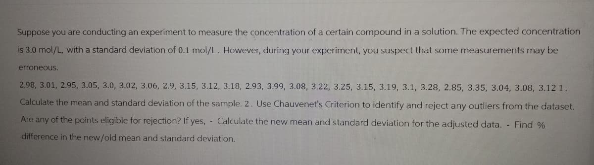 Suppose you are conducting an experiment to measure the concentration of a certain compound in a solution. The expected concentration
is 3.0 mol/L, with a standard deviation of 0.1 mol/L. However, during your experiment, you suspect that some measurements may be
erroneous.
2.98, 3.01, 2.95, 3.05, 3.0, 3.02, 3.06, 2.9, 3.15, 3.12, 3.18, 2.93, 3.99, 3.08, 3.22, 3.25, 3.15, 3.19, 3.1, 3.28, 2.85, 3.35, 3.04, 3.08, 3.12 1.
Calculate the mean and standard deviation of the sample. 2. Use Chauvenet's Criterion to identify and reject any outliers from the dataset.
Are any of the points eligible for rejection? If yes, - Calculate the new mean and standard deviation for the adjusted data. - Find %
difference in the new/old mean and standard deviation.