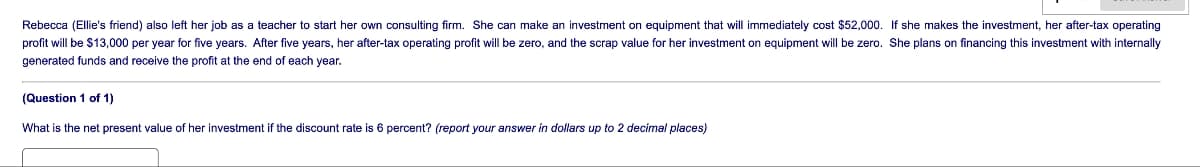 Rebecca (Ellie's friend) also left her job as a teacher to start her own consulting firm. She can make an investment on equipment that will immediately cost $52,000. If she makes the investment, her after-tax operating
profit will be $13,000 per year for five years. After five years, her after-tax operating profit will be zero, and the scrap value for her investment on equipment will be zero. She plans on financing this investment with internally
generated funds and receive the profit at the end of each year.
(Question 1 of 1)
What is the net present value of her investment if the discount rate is 6 percent? (report your answer in dollars up to 2 decimal places)