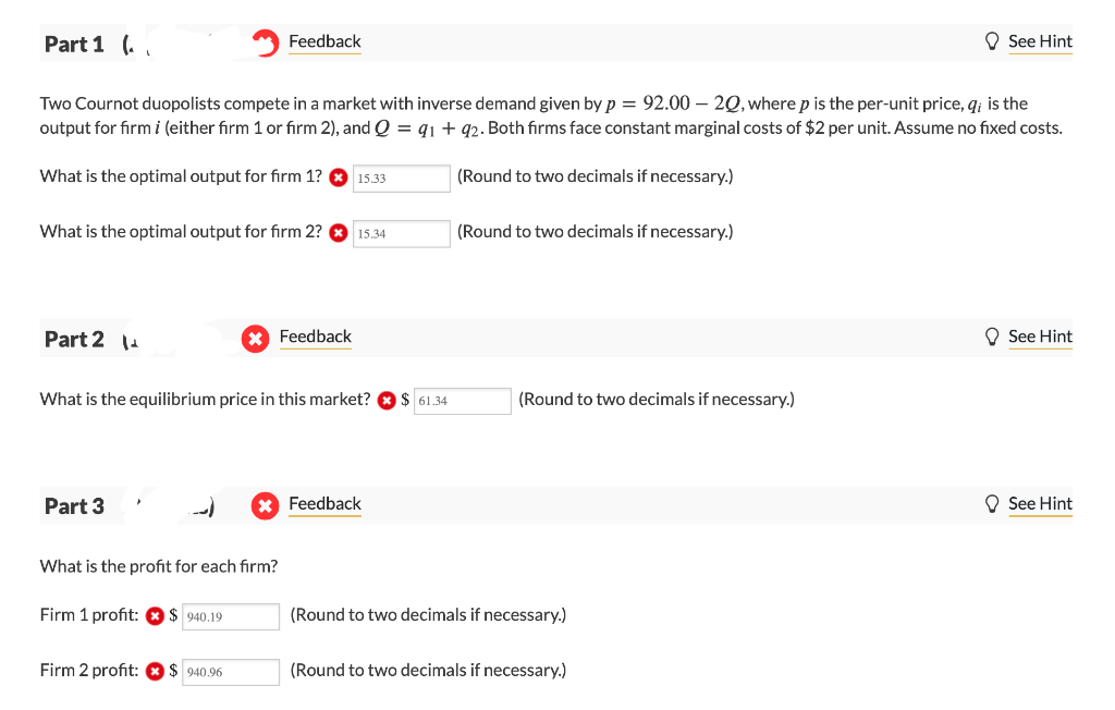 Part 1 (
Feedback
See Hint
Two Cournot duopolists compete in a market with inverse demand given by p = 92.00 - 20, where p is the per-unit price, q; is the
output for firm i (either firm 1 or firm 2), and Q = 91 + 92. Both firms face constant marginal costs of $2 per unit. Assume no fixed costs.
What is the optimal output for firm 1?
15.33
(Round to two decimals if necessary.)
What is the optimal output for firm 2?
15.34
(Round to two decimals if necessary.)
Part 214
× Feedback
What is the equilibrium price in this market? $ 61.34
(Round to two decimals if necessary.)
Part 3
* Feedback
What is the profit for each firm?
(Round to two decimals if necessary.)
Firm 1 profit:
$940.19
Firm 2 profit:
$ 940.96
(Round to two decimals if necessary.)
See Hint
See Hint