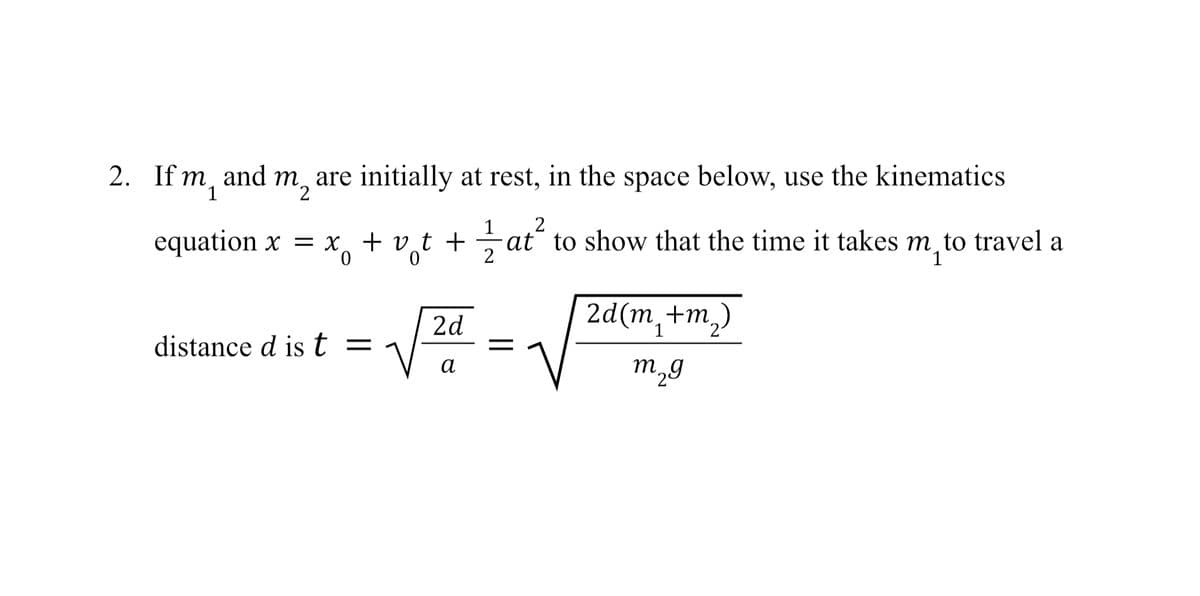 m and
2. If m1
m2 are initially at rest, in the space below, use the kinematics
1 2
equation x = x + v + + ½ at
at to show that the time it takes m to travel a
m₁
0
0
2
2d
2d(m+m₂)
distance d ist = 1
α
m2g