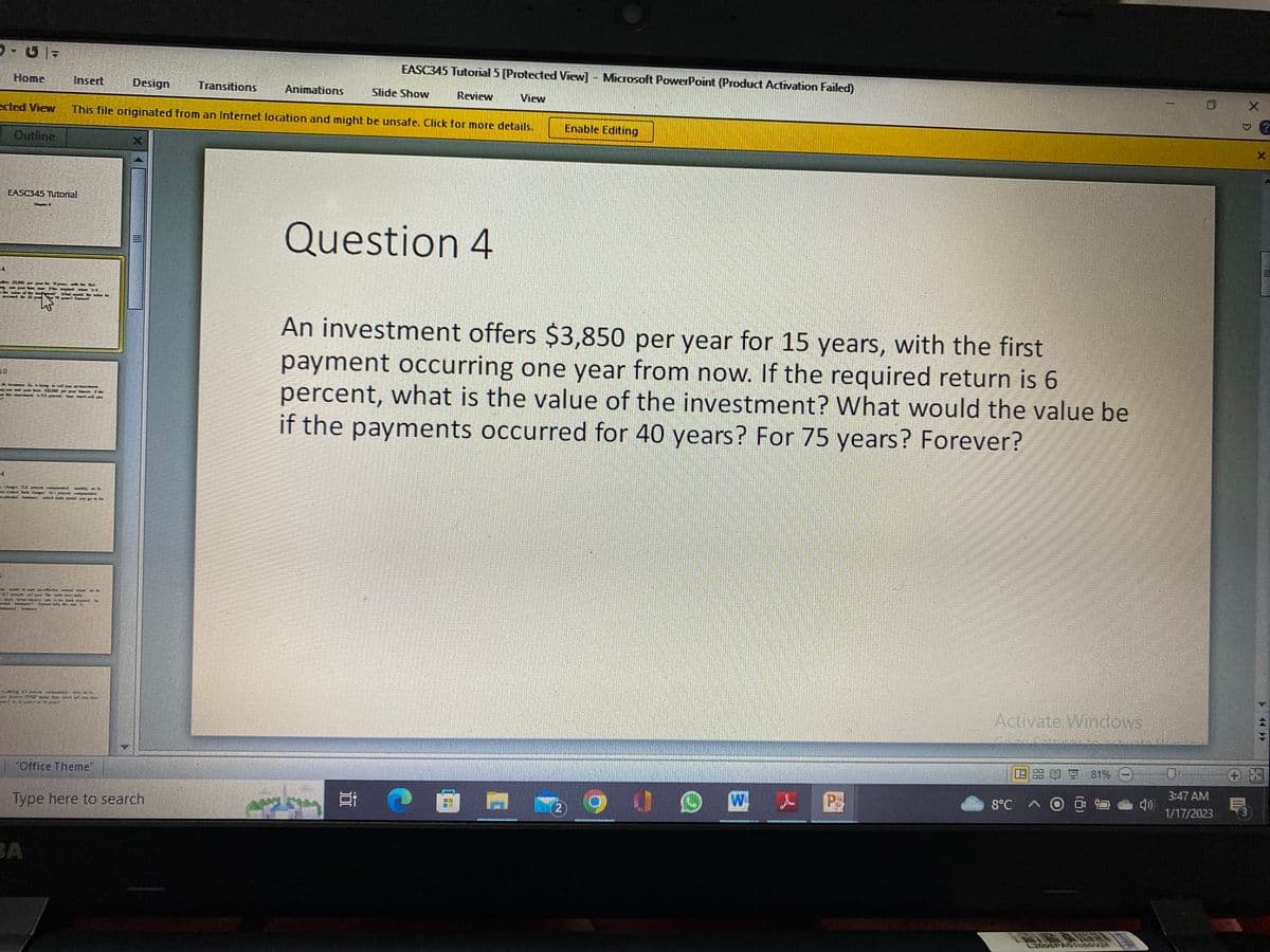 D-U-
Home
Outline
EASC345 Tutorial
Insert
Theapann Wi
ected View This file originated from an Internet location and might be unsafe. Click for more details.
der var
BA
2.
I
"Office Theme"
Design
Type here to search
Transitions
Animations
EASC345 Tutorial 5 [Protected View] - Microsoft PowerPoint (Product Activation Failed)
Slide Show
Review
View
Question 4
APPLE
An investment offers $3,850 per year for 15 years, with the first
payment occurring one year from now. If the required return is 6
percent, what is the value of the investment? What would the value be
if the payments occurred for 40 years? For 75 years? Forever?
=> 0 1
Enable Editing
2
@u DMX
P
Activate Windows
1.9 68 00 9 81%
8°C à to
L2008PAS1850024
0
3:47 AM
1/17/2023
3
X
X
>