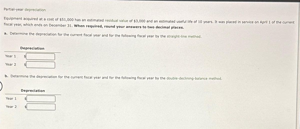 Partial-year depreciation
Equipment acquired at a cost of $51,000 has an estimated residual value of $3,000 and an estimated useful life of 10 years. It was placed in service on April 1 of the current
fiscal year, which ends on December 31. When required, round your answers to two decimal places.
a. Determine the depreciation for the current fiscal year and for the following fiscal year by the straight-line method.
Year 1
Year 2
Depreciation
Year 1
Year 2
$
b. Determine the depreciation for the current fiscal year and for the following fiscal year by the double-declining-balance method.
Depreciation
$
$