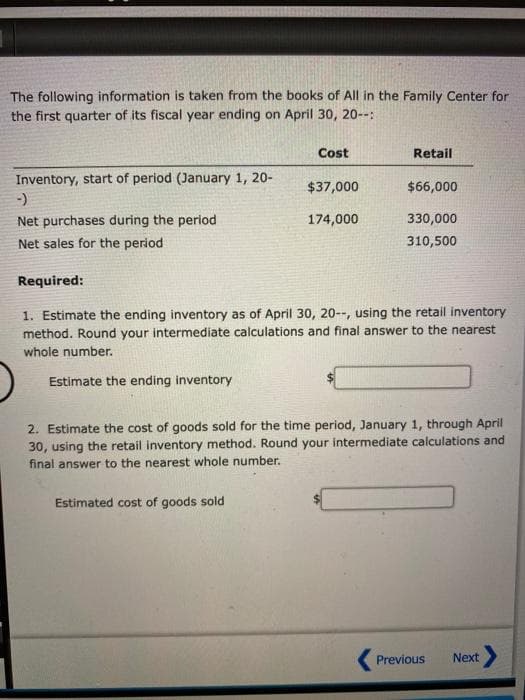 The following information is taken from the books of All in the Family Center for
the first quarter of its fiscal year ending on April 30, 20--:
Inventory, start of period (January 1, 20-
-)
Net purchases during the period
Net sales for the period
Cost
$37,000
174,000
Estimated cost of goods sold
Retail
$66,000
330,000
310,500
Required:
1. Estimate the ending inventory as of April 30, 20--, using the retail inventory
method. Round your intermediate calculations and final answer to the nearest
whole number.
Estimate the ending inventory
2. Estimate the cost of goods sold for the time period, January 1, through April
30, using the retail inventory method. Round your intermediate calculations and
final answer to the nearest whole number.
Previous
Next