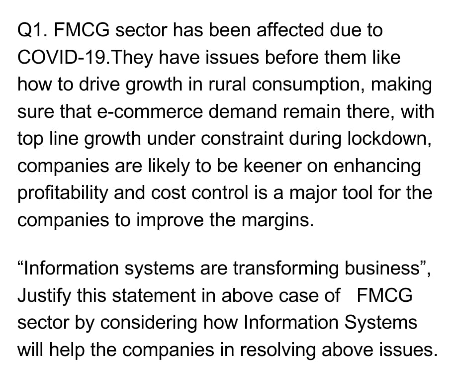 Q1. FMCG sector has been affected due to
COVID-19.They have issues before them like
how to drive growth in rural consumption, making
sure that e-commerce demand remain there, with
top line growth under constraint during lockdown,
companies are likely to be keener on enhancing
profitability and cost control is a major tool for the
companies to improve the margins.
"Information systems are transforming business",
Justify this statement in above case of FMCG
sector by considering how Information Systems
will help the companies in resolving above issues.

