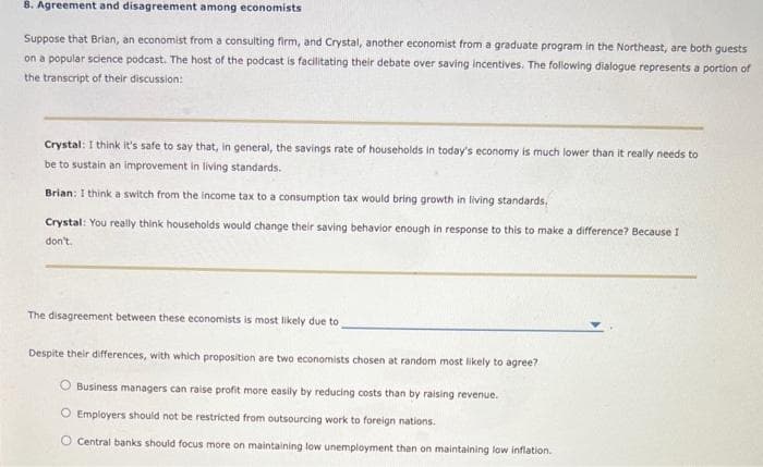 8. Agreement and disagreement among economists
Suppose that Brian, an economist from a consulting firm, and Crystal, another economist from a graduate program in the Northeast, are both guests
on a popular science podcast. The host of the podcast is facilitating their debate over saving incentives. The following dialogue represents a portion of
the transcript of their discussion:
Crystal: I think it's safe to say that, in general, the savings rate of households in today's economy is much lower than it really needs to
be to sustain an improvement in living standards.
Brian: I think a switch from the income tax to a consumption tax would bring growth in living standards.
Crystal: You really think households would change their saving behavior enough in response to this to make a difference? Because I
don't.
The disagreement between these economists is most likely due to
Despite their differences, with which proposition are two economists chosen at random most likely to agree?
Business managers can raise profit more easily by reducing costs than by raising revenue.
O Employers should not be restricted from outsourcing work to foreign nations.
O Central banks should focus more on maintaining low unemployment than on maintaining low inflation.