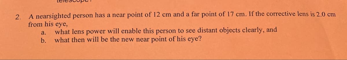 2. A nearsighted person has a near point of 12 cm and a far point of 17 cm. If the corrective lens is 2.0 cm
from his eye,
what lens power will enable this person to see distant objects clearly, and
a.
b.
what then will be the new near point of his eye?