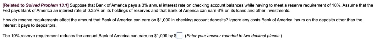 [Related to Solved Problem 13.1] Suppose that Bank of America pays a 3% annual interest rate on checking account balances while having to meet a reserve requirement of 10%. Assume that the
Fed pays Bank of America an interest rate of 0.35% on its holdings of reserves and that Bank of America can earn 8% on its loans and other investments.
How do reserve requirements affect the amount that Bank of America can earn on $1,000 in checking account deposits? Ignore any costs Bank of America incurs on the deposits other than the
interest it pays to depositors.
The 10% reserve requirement reduces the amount Bank of America can earn on $1,000 by $
(Enter your answer rounded to two decimal places.)